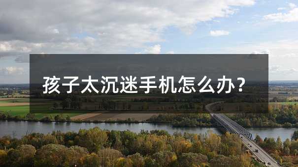 孩子太沉迷手机怎么办?