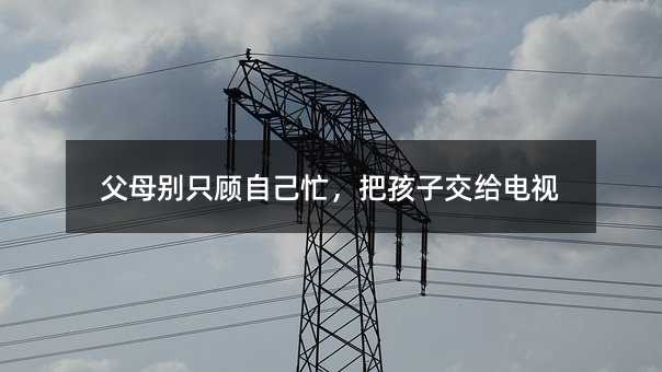 父母别只顾自己忙,把孩子交给电视