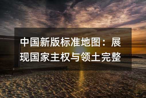 中国新版标准地图:展现国家主权与领土完整