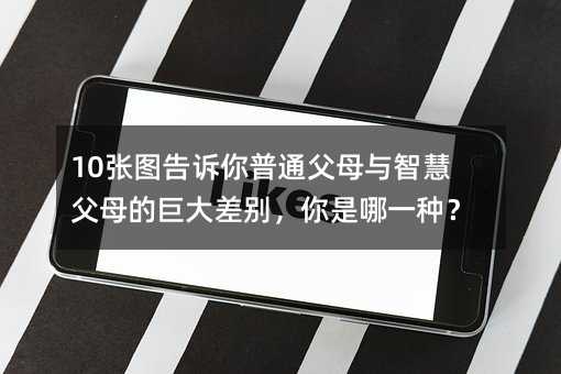 10张图对你说普通爸爸妈妈与智慧爸爸妈妈的巨大差别，你是哪一种？