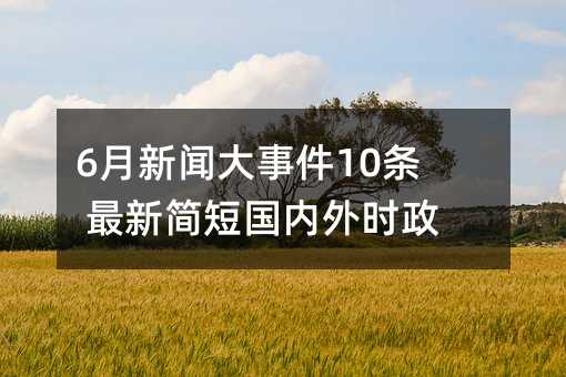 6月新闻大事件10条 最新简短国内外时政热点