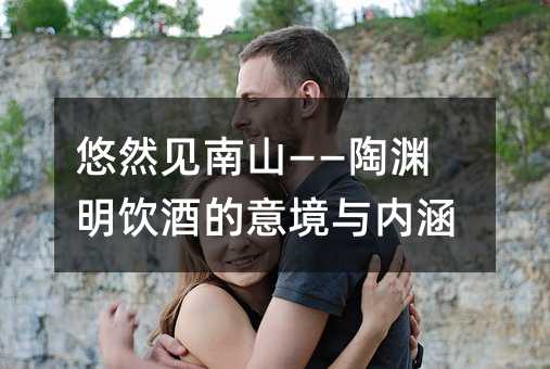 悠然见南山——陶渊明饮酒的意境与内涵