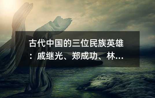 古代中国的三位民族英雄:戚继光、郑成功、林则徐