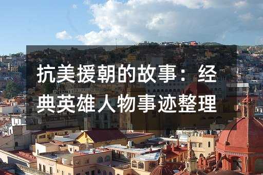抗美援朝的故事:经典英雄人物事迹整理