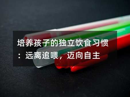 培养孩子的独立饮食习惯:远离追喂,迈向自主