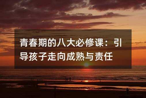 青春期的八大必修课:引导孩子走向成熟与责任