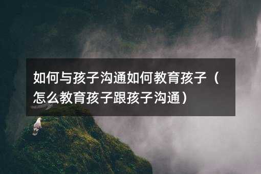如何与孩子沟通如何教育孩子(怎么教育孩子跟孩子沟通)