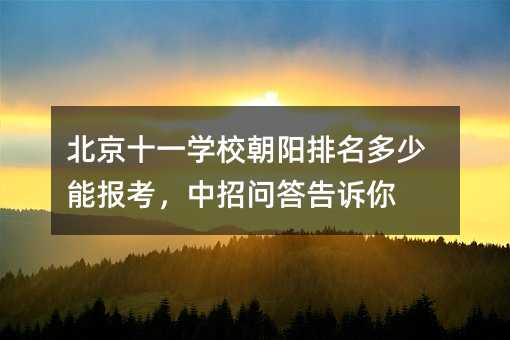 北京十一学校朝阳排名多少能报考,中招问答告诉你