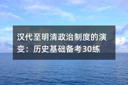 汉代至明清政治制度的演变:历史基础备考30练