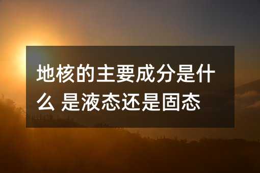 地核的主要成分是什么 是液态还是固态