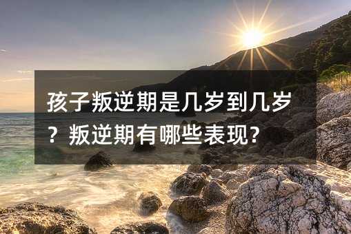 孩子叛逆期是几岁到几岁?叛逆期有哪些表现?
