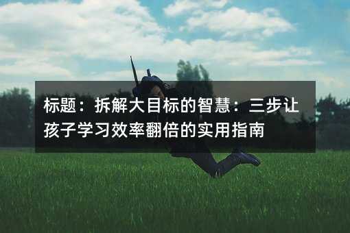 标题:拆解大目标的智慧:三步让孩子学习效率翻倍的实用指南