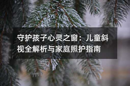 守护孩子心灵之窗:儿童斜视全解析与家庭照护指南