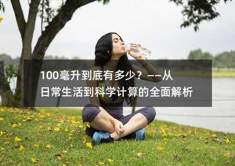 100毫升到底有多少?——从日常生活到科学计算的全面解析