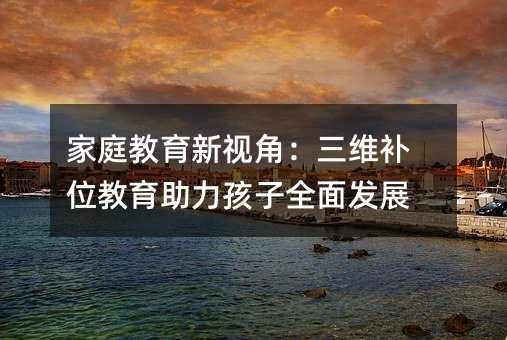家庭教育新视角:三维补位教育助力孩子全面发展