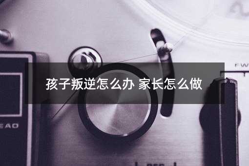 孩子叛逆怎么办 家长怎么做