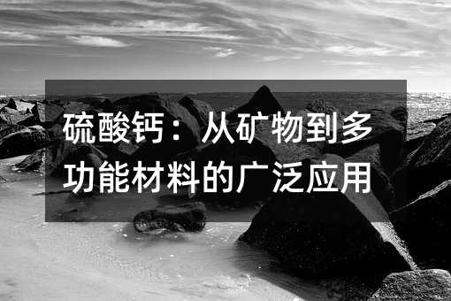 硫酸钙:从矿物到多功能材料的广泛应用