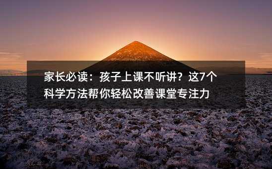 家长必读:孩子上课不听讲?这7个科学方法帮你轻松改善课堂专注力