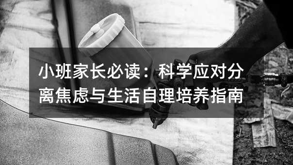 小班家长必读:科学应对分离焦虑与生活自理培养指南
