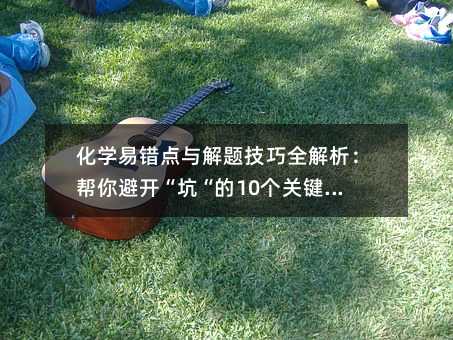 化学易错点与解题技巧全解析:帮你避开“坑“的10个关键知识点
