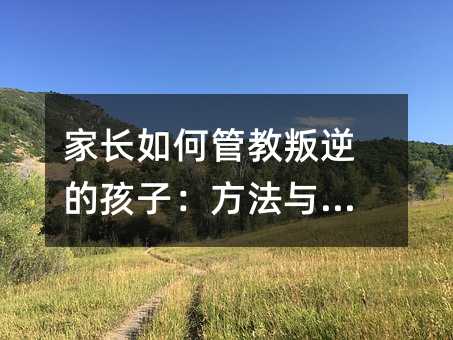 家长如何管教叛逆的孩子:方法与策略
