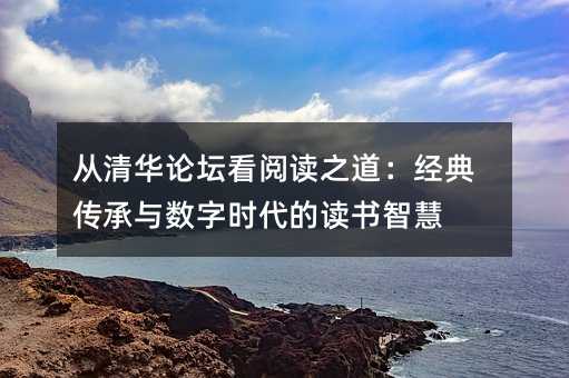 从清华论坛看阅读之道:经典传承与数字时代的读书智慧