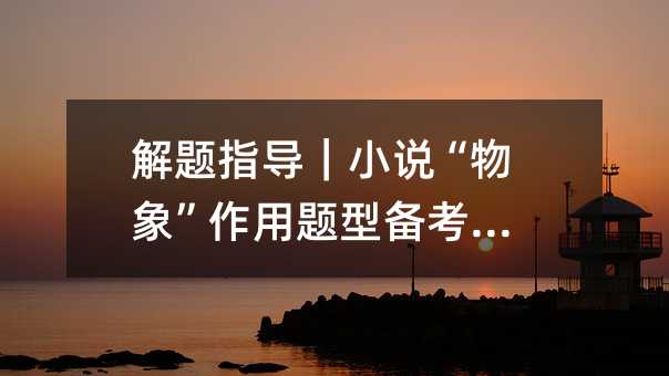 解题指导|小说“物象”作用题型备考指导