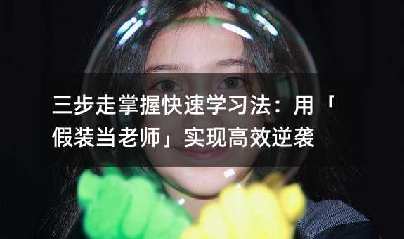 三步走掌握快速学习法:用「假装当老师」实现高效逆袭