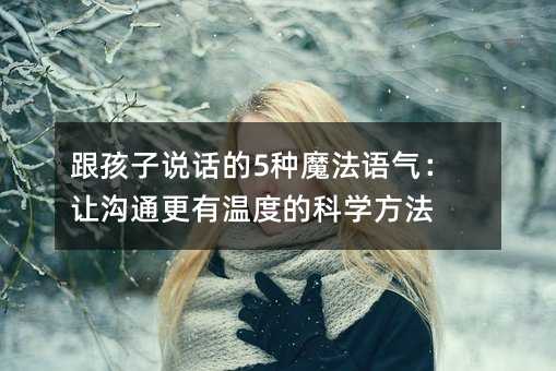跟孩子说话的5种魔法语气:让沟通更有温度的科学方法