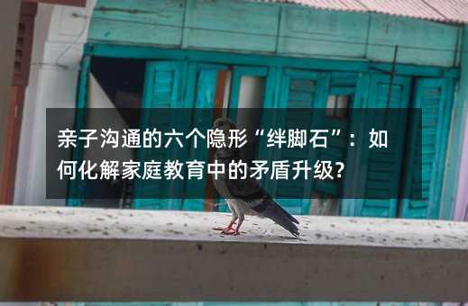 亲子沟通的六个隐形“绊脚石”:如何化解家庭教育中的矛盾升级?