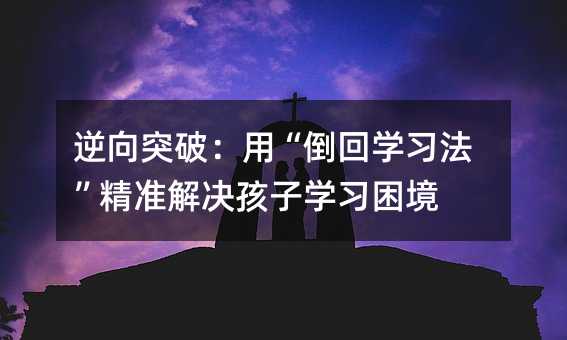逆向突破:用“倒回学习法”精准解决孩子学习困境