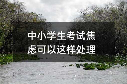 中小学生考试焦虑可以这样处理