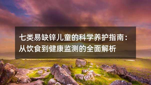 七类易缺锌儿童的科学养护指南:从饮食到健康监测的全面解析