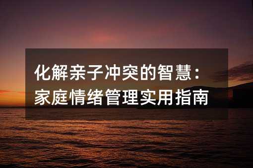 化解亲子冲突的智慧:家庭情绪管理实用指南