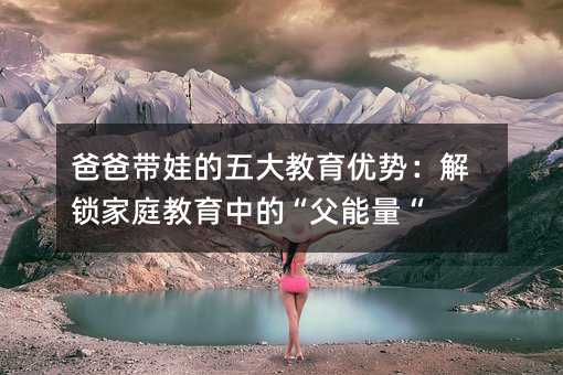 爸爸带娃的五大教育优势:解锁家庭教育中的“父能量“