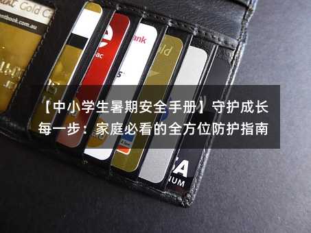 【中小学生暑期安全手册】守护成长每一步:家庭必看的全方位防护指南
