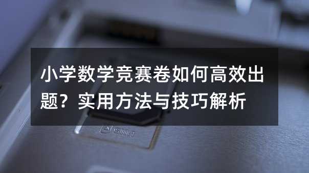 小学数学竞赛卷如何高效出题?实用方法与技巧解析