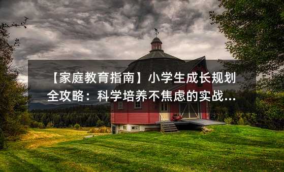 【家庭教育指南】小学生成长规划全攻略:科学培养不焦虑的实战手册