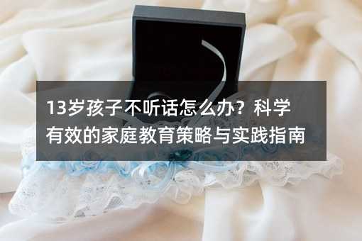 13岁孩子不听话怎么办?科学有效的家庭教育策略与实践指南