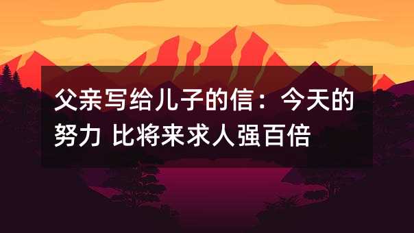 父亲写给儿子的信：今天的努力 比将来求人强百倍