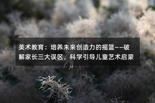 美术教育:培养未来创造力的摇篮——破解家长三大误区,科学引导儿童艺术启蒙