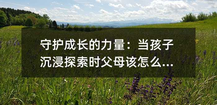 守护成长的力量:当孩子沉浸探索时父母该怎么做?