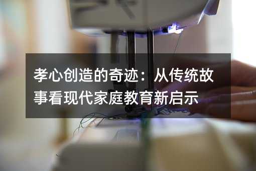 孝心创造的奇迹:从传统故事看现代家庭教育新启示
