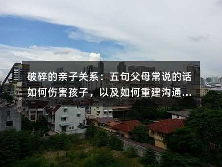破碎的亲子关系:五句父母常说的话如何伤害孩子,以及如何重建沟通桥梁