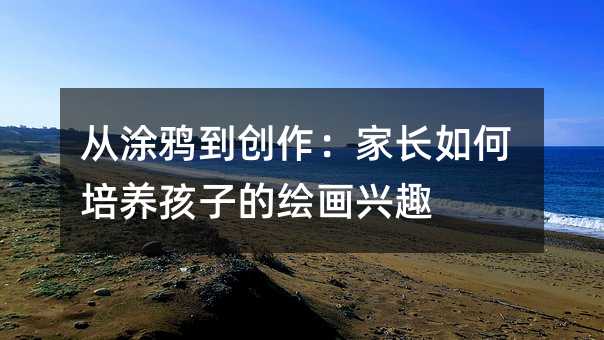 从涂鸦到创作:家长如何培养孩子的绘画兴趣