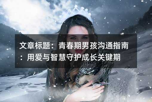 文章标题:青春期男孩沟通指南:用爱与智慧守护成长关键期