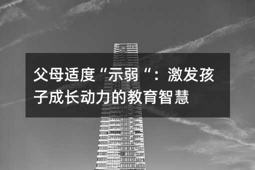 父母适度“示弱“:激发孩子成长动力的教育智慧