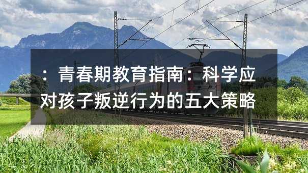 :青春期教育指南:科学应对孩子叛逆行为的五大策略