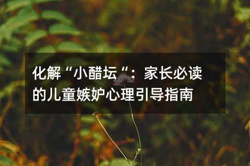 化解“小醋坛“:家长必读的儿童嫉妒心理引导指南