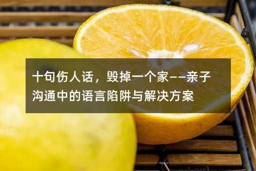 十句伤人话,毁掉一个家——亲子沟通中的语言陷阱与解决方案